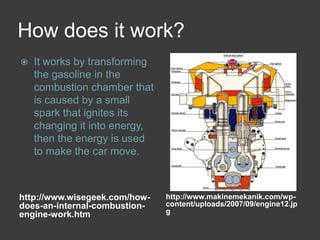 How does it work?http://www.wisegeek.com/how-does-an-internal-combustion-engine-work.htmhttp://www.makinemekanik.com/wp-content/uploads/2007/09/engine12.jpgIt works by transforming the gasoline in the combustion chamber that is caused by a small spark that ignites its changing it into energy, then the energy is used to make the car move.