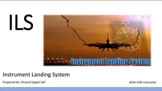 ILS
Instrument Landing System
Prepared by: Ahamd Sajjad Safi ACAI-CNS Instructor
 