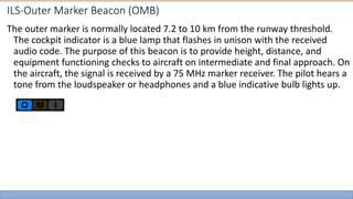 ILS-Outer Marker Beacon (OMB)
The outer marker is normally located 7.2 to 10 km from the runway threshold.
The cockpit indicator is a blue lamp that flashes in unison with the received
audio code. The purpose of this beacon is to provide height, distance, and
equipment functioning checks to aircraft on intermediate and final approach. On
the aircraft, the signal is received by a 75 MHz marker receiver. The pilot hears a
tone from the loudspeaker or headphones and a blue indicative bulb lights up.
 