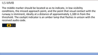 ILS-MMB
The middle marker should be located so as to indicate, in low visibility
conditions, the missed approach point, and the point that visual contact with the
runway is imminent, ideally at a distance of approximately 1,100 m from the
threshold. The cockpit indicator is an amber lamp that flashes in unison with the
received audio code.
 