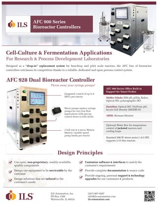Cell-Culture & Fermentation Applications
For Research & Process Development Laboratories
Designed as a “drop-in” replacement system for benchtop and pilot scale reactors, the AFC line of bioreactor
controllers outclasses its competition thanks to a reliable, dedicated and open process control system.
AFC 900 Series
Bioreactor Controllers
ILS Automation, Inc.
PO Box 1309
Warrenville, IL 60555
(267) 907-9507
info@ils-automation.com
ils-automation.com
Design Principles
Use open, non-proprietary, readily-available,
quality components
Design our equipment to be serviceable by the
customer
Design solutions that are tailored to the
customer’s needs
Customize software & interfaces to match the
customer’s requirements
Provide complete documentation & source code
Provide ongoing, personal support & technology
upgrades for our customers & products
AFC 928 Dual Bioreactor Controller
Micro pumps replace syringe
pumps for very low flow
applications with precise
control down to 0.05 ml/hr
Integrated control of up to 6
MFCs per reactor
3 full size & 4 micro Watson
Marlow variable speed
pump heads per reactor
AFC 900 Series Offers Built-in
Support for Smart Probes
Mettler-Toledo: ISM pH, pCO2, Redox,
Optical DO, polarographic DO
Hamilton: Optical DO, VisiFerm pH,
Incyte Cell Density (MODBUS)
ABER: Biomass Monitor
Optional Water Box for temperature
control of jacketed reactors and
cooling loops
Standard 500 W stirrer motor (~0.5 HP)
supports 2-15 liter reactors
Throw away your syringe pumps!
 