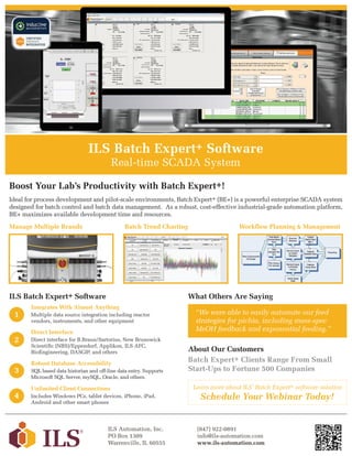 ILS Batch Expert+ Software
Real-time SCADA System
Ideal for process development and pilot-scale environments, Batch Expert+ (BE+) is a powerful enterprise SCADA system
designed for batch control and batch data management. As a robust, cost-effective industrial-grade automation platform,
BE+ maximizes available development time and resources.
Boost Your Lab’s Productivity with Batch Expert+!
ILS Batch Expert+ Software
1
2
3
4
Integrates With Almost Anything
Multiple data source integration including reactor
vendors, instruments, and other equipment
Direct Interface
Direct interface for B.Braun/Sartorius, New Brunswick
Scientific (NBS)/Eppendorf, Applikon, ILS AFC,
BioEngineering, DASGIP, and others
Unlimited Client Connections
Includes Windows PCs, tablet devices, iPhone, iPad,
Android and other smart phones
Robust Database Accessibility
SQL based data historian and off-line data entry. Supports
Microsoft SQL Server, mySQL, Oracle, and others.
Manage Multiple Brands Batch Trend Charting Workflow Planning & Management
“We were able to easily automate our feed
strategies for pichia, including mass-spec
MeOH feedback and exponential feeding.”
What Others Are Saying
ILS Automation, Inc.
PO Box 1309
Warrenville, IL 60555
(847) 922-0891
info@ils-automation.com
www.ils-automation.com
Schedule Your Webinar Today!
Learn more about ILS’ Batch Expert+ software solution
About Our Customers
Batch Expert+ Clients Range From Small
Start-Ups to Fortune 500 Companies
 