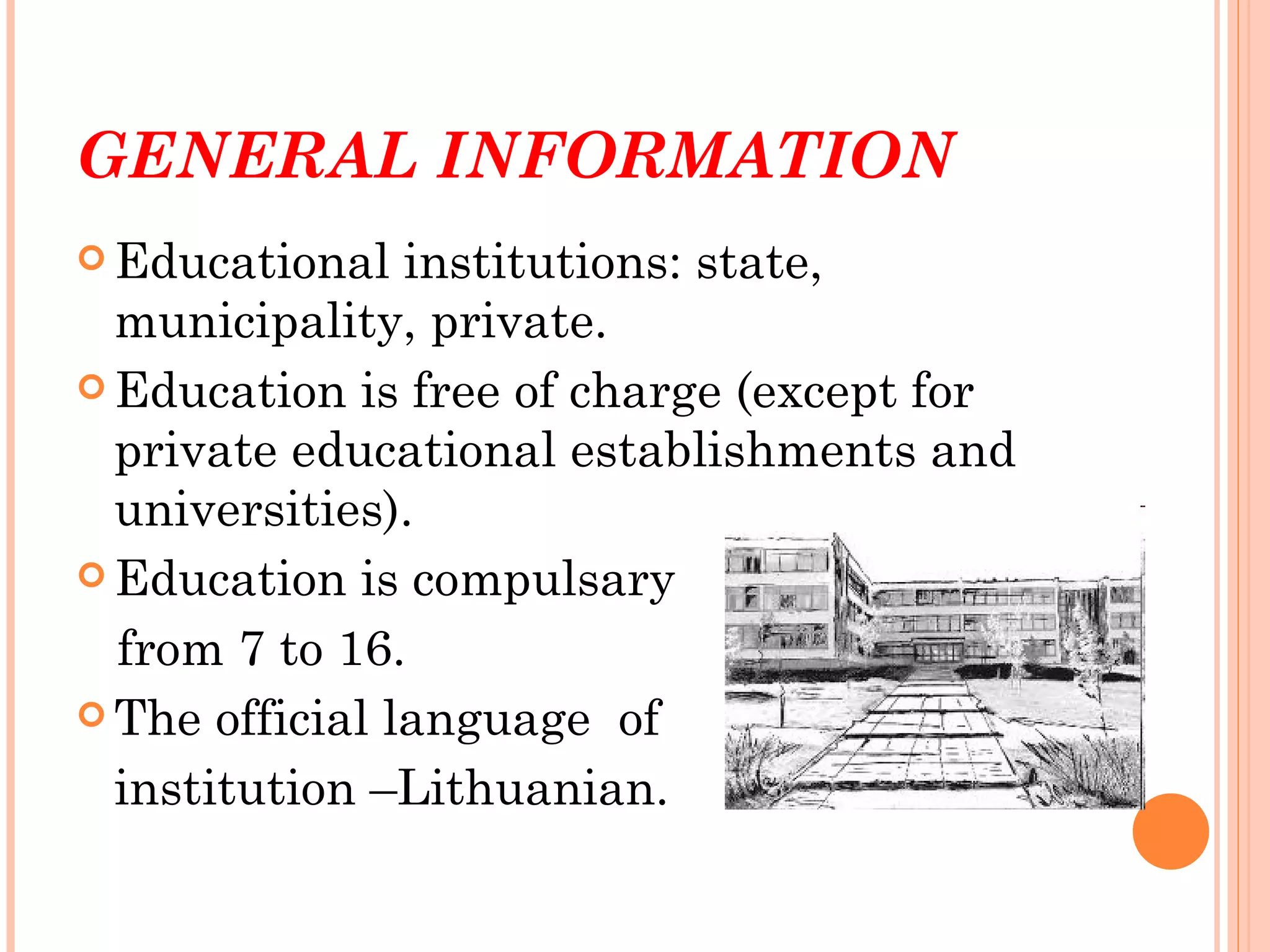 GENERAL INFORMATION
 Educational   institutions: state,
  municipality, private.
 Education is free of charge (except for
  private educational establishments and
  universities).
 Education is compulsary

  from 7 to 16.
 The official language of

  institution –Lithuanian.
 