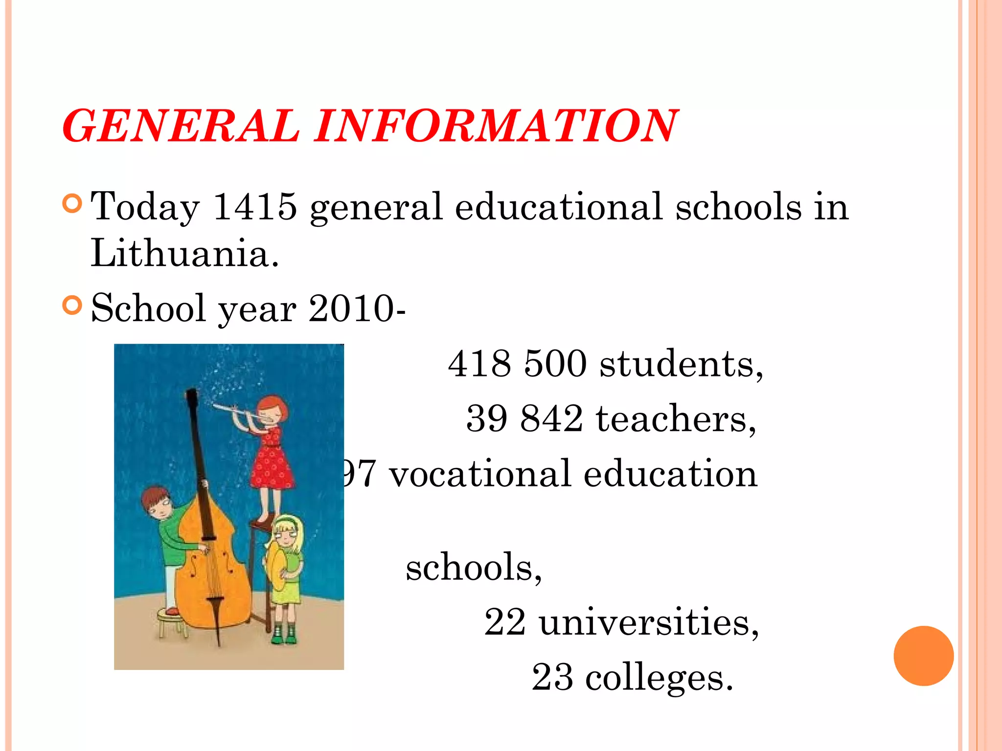 GENERAL INFORMATION
 Today 1415 general educational schools in
  Lithuania.
 School year 2010-

                     418 500 students,
                      39 842 teachers,
               97 vocational education

                  schools,
                      22 universities,
                         23 colleges.
 