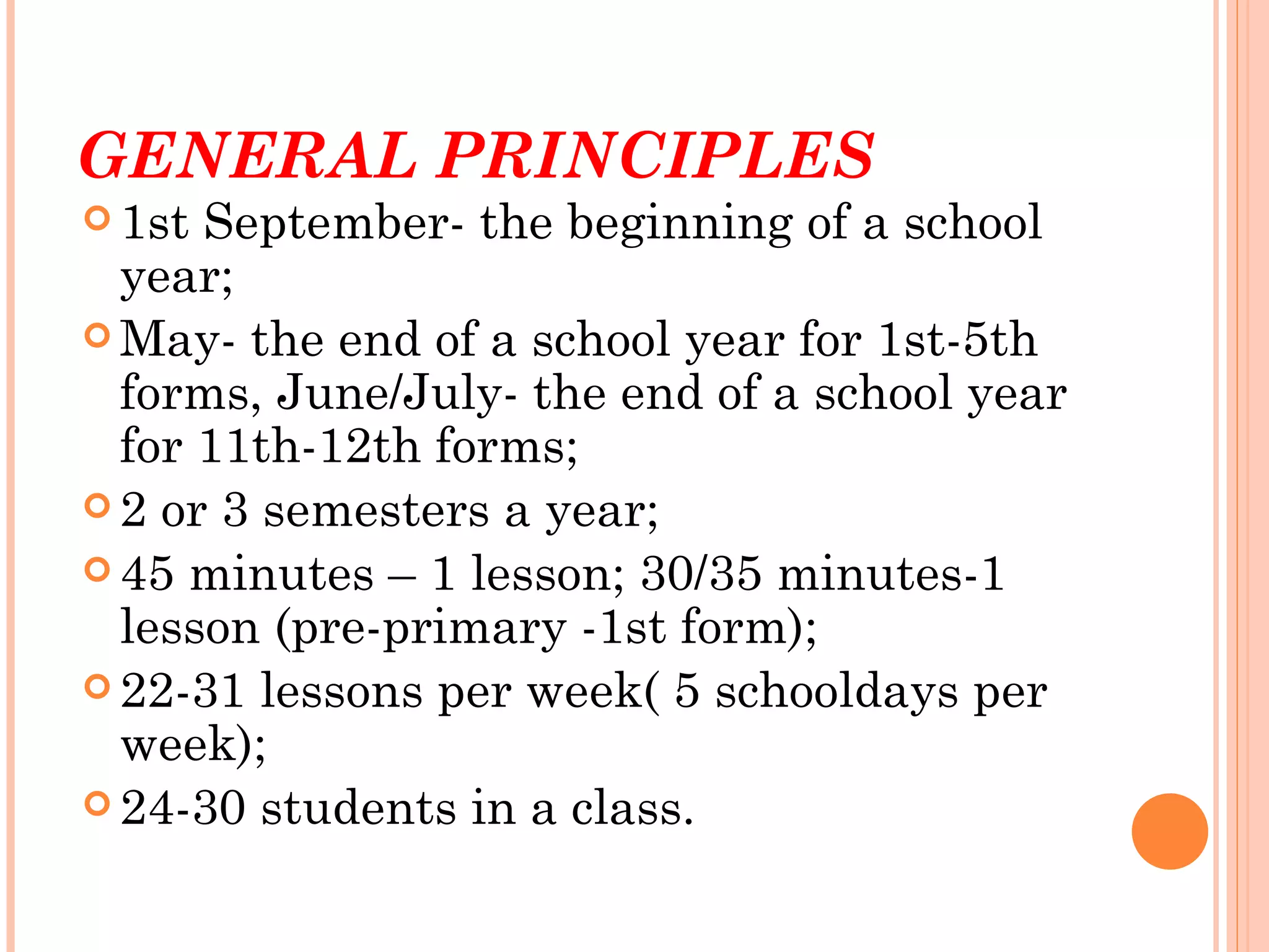 GENERAL PRINCIPLES
 1st September- the beginning of a school
  year;
 May- the end of a school year for 1st-5th
  forms, June/July- the end of a school year
  for 11th-12th forms;
 2 or 3 semesters a year;
 45 minutes – 1 lesson; 30/35 minutes-1
  lesson (pre-primary -1st form);
 22-31 lessons per week( 5 schooldays per
  week);
 24-30 students in a class.
 