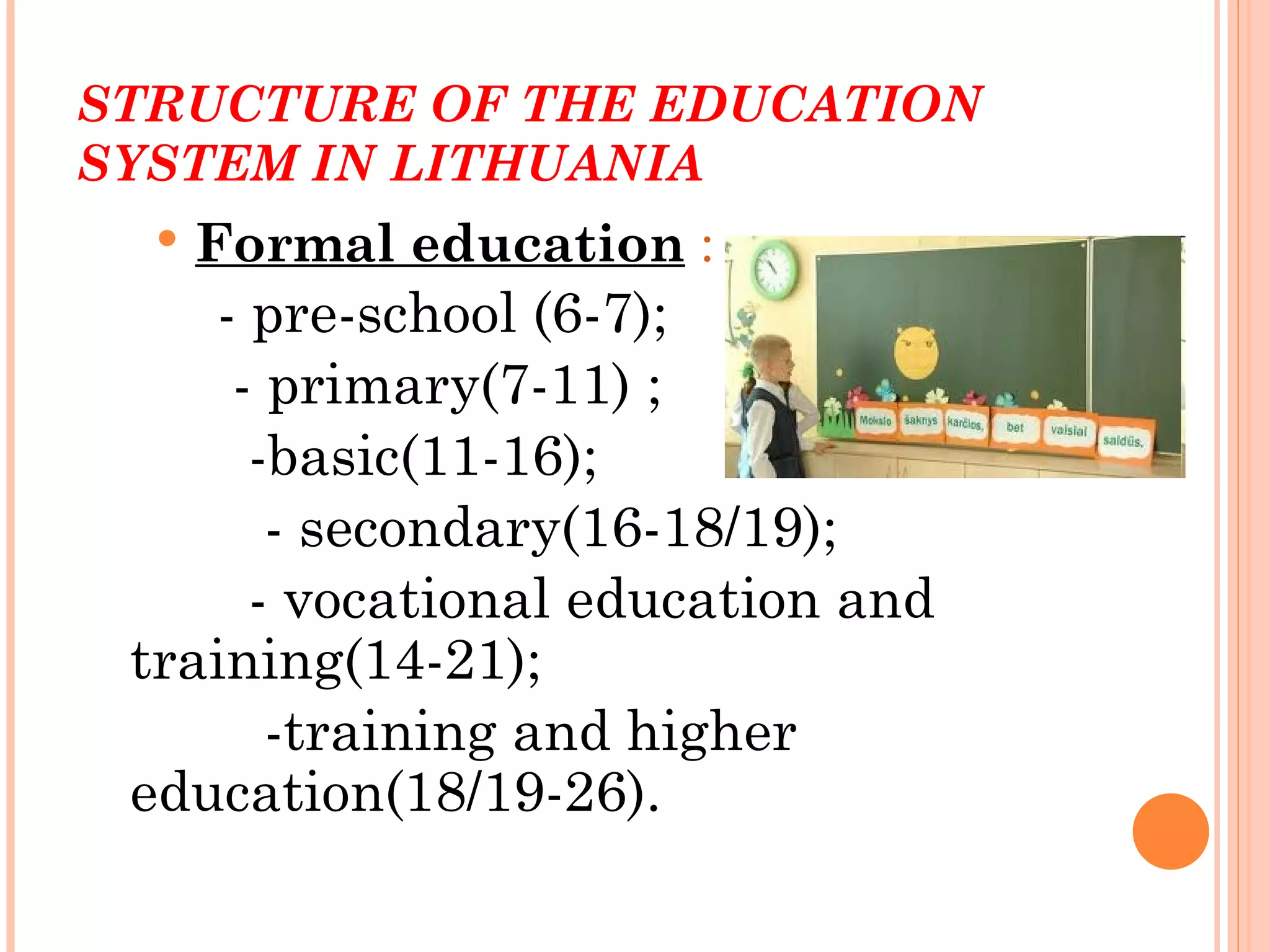 STRUCTURE OF THE EDUCATION
SYSTEM IN LITHUANIA
     Formal education :
    - pre-school (6-7);
     - primary(7-11) ;
      -basic(11-16);
       - secondary(16-18/19);
      - vocational education and
 training(14-21);
       -training and higher
 education(18/19-26).
 