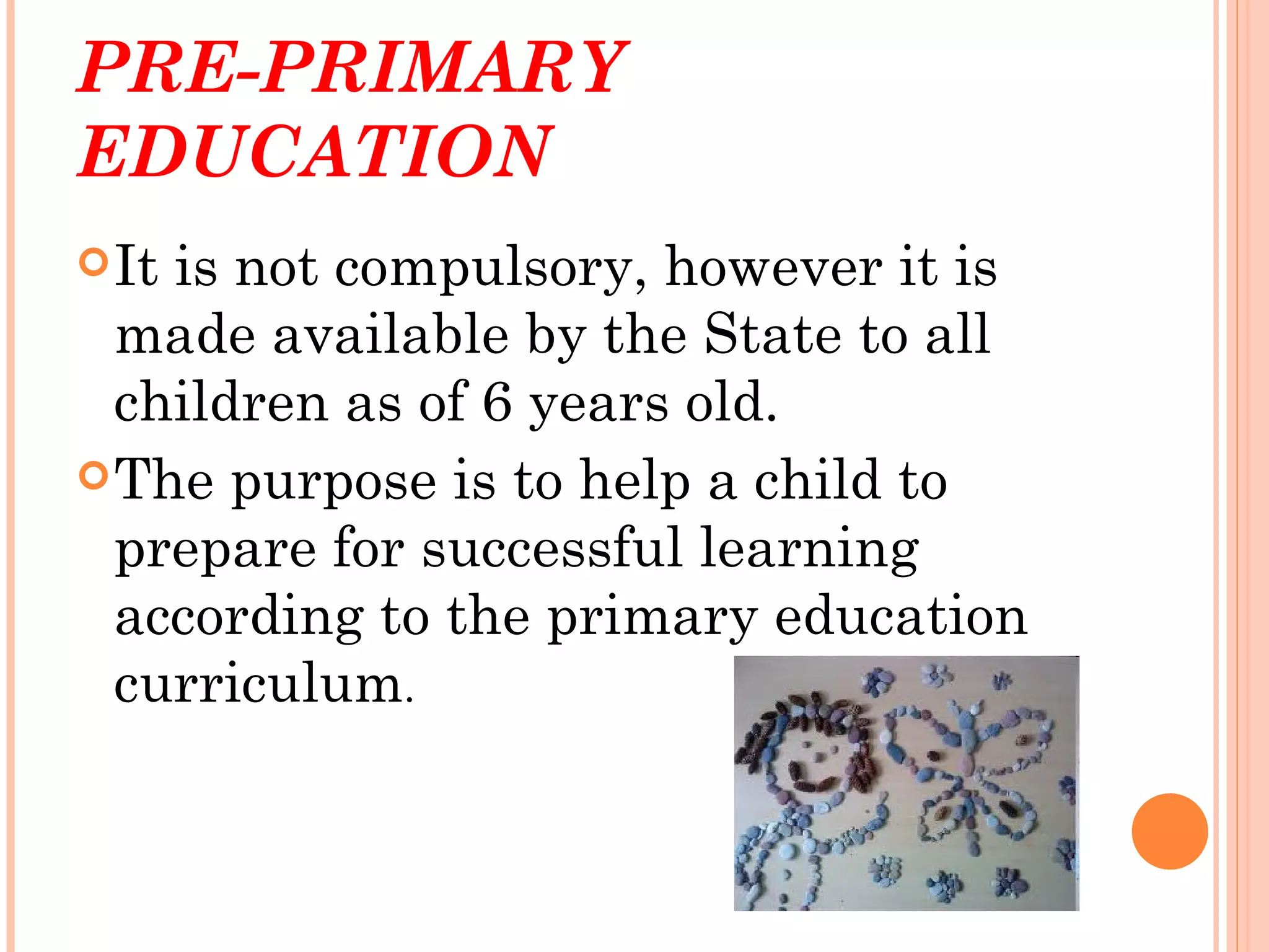 PRE-PRIMARY
EDUCATION
 Itis not compulsory, however it is
  made available by the State to all
  children as of 6 years old.
 The purpose is to help a child to
  prepare for successful learning
  according to the primary education
  curriculum.
 