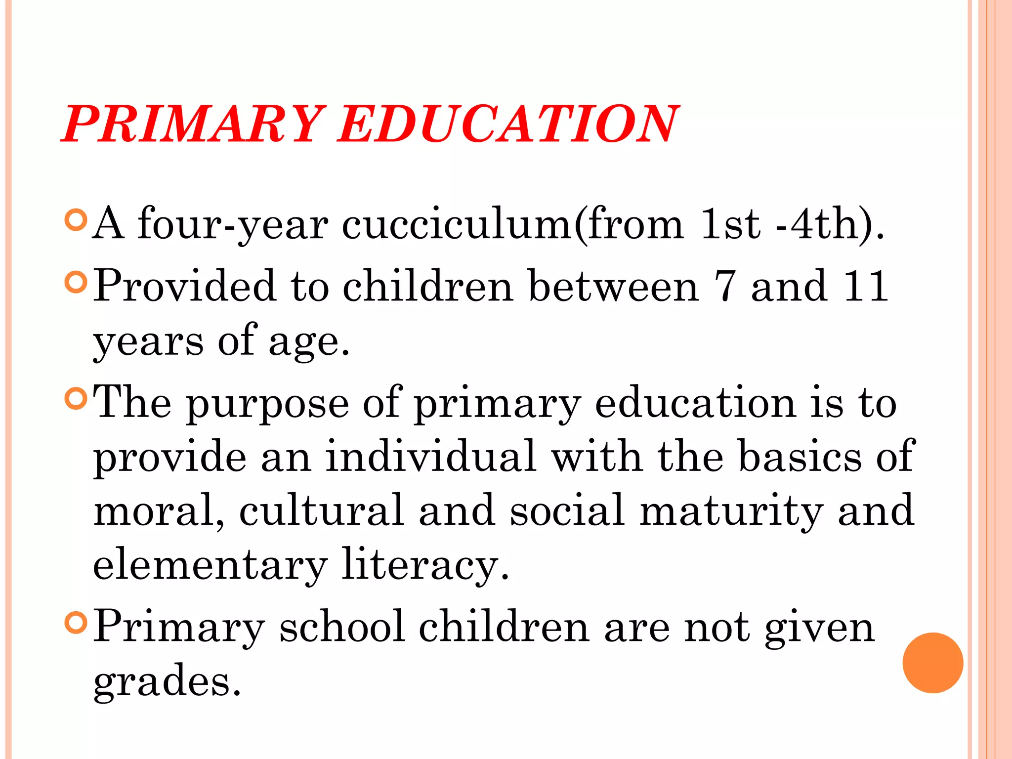 PRIMARY EDUCATION
A  four-year cucciculum(from 1st -4th).
 Provided to children between 7 and 11
  years of age.
 The purpose of primary education is to
  provide an individual with the basics of
  moral, cultural and social maturity and
  elementary literacy.
 Primary school children are not given
  grades.
 