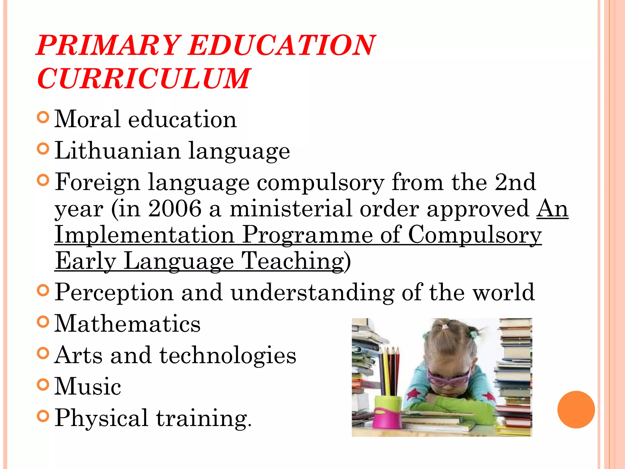 PRIMARY EDUCATION
CURRICULUM
 Moral  education
 Lithuanian language
 Foreign language compulsory from the 2nd
  year (in 2006 a ministerial order approved An
  Implementation Programme of Compulsory
  Early Language Teaching)
 Perception and understanding of the world
 Mathematics
 Arts and technologies
 Music
 Physical training.
 