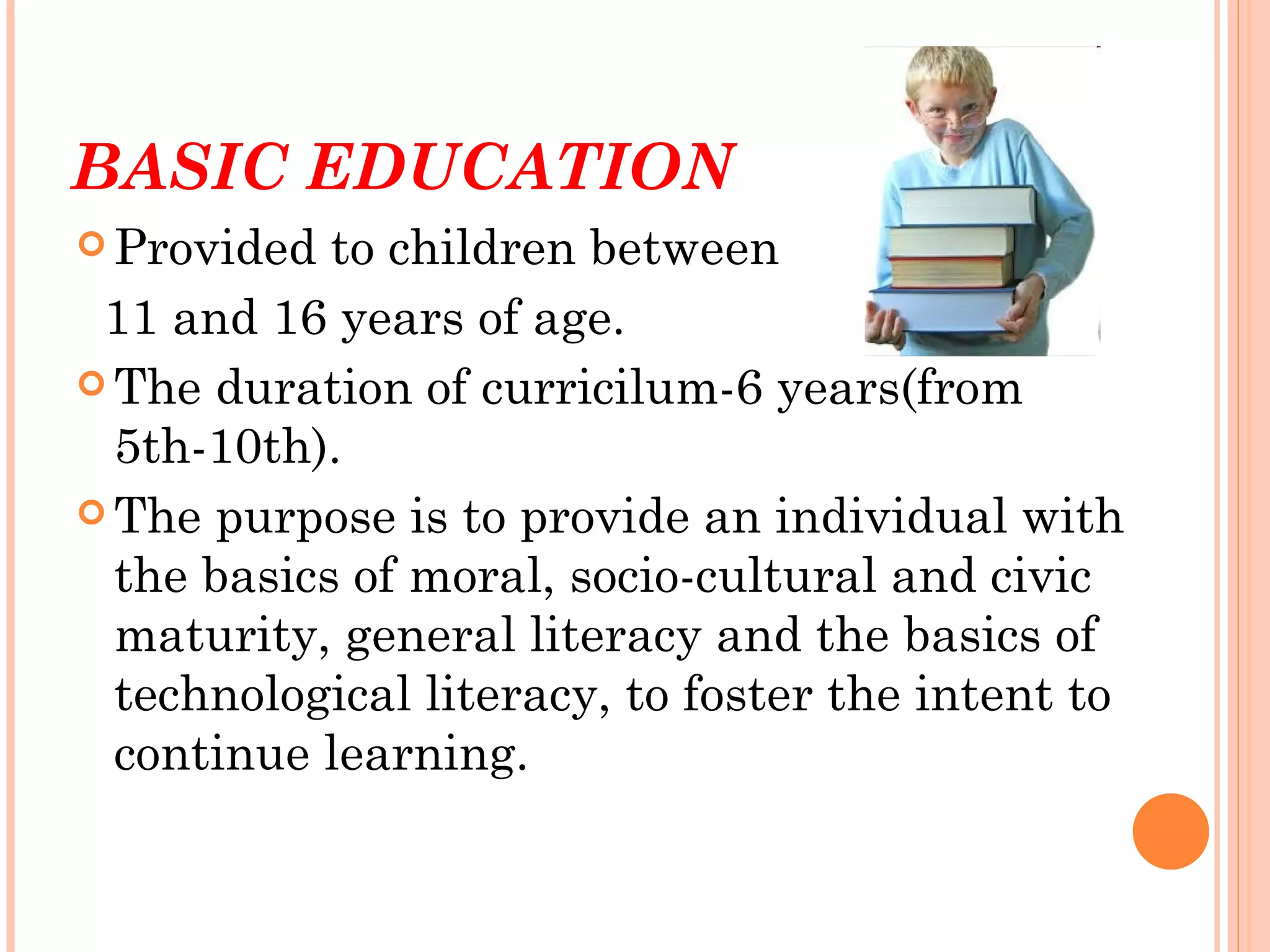 BASIC EDUCATION
 Provided  to children between
 11 and 16 years of age.
 The duration of curricilum-6 years(from
  5th-10th).
 The purpose is to provide an individual with
  the basics of moral, socio-cultural and civic
  maturity, general literacy and the basics of
  technological literacy, to foster the intent to
  continue learning.
 