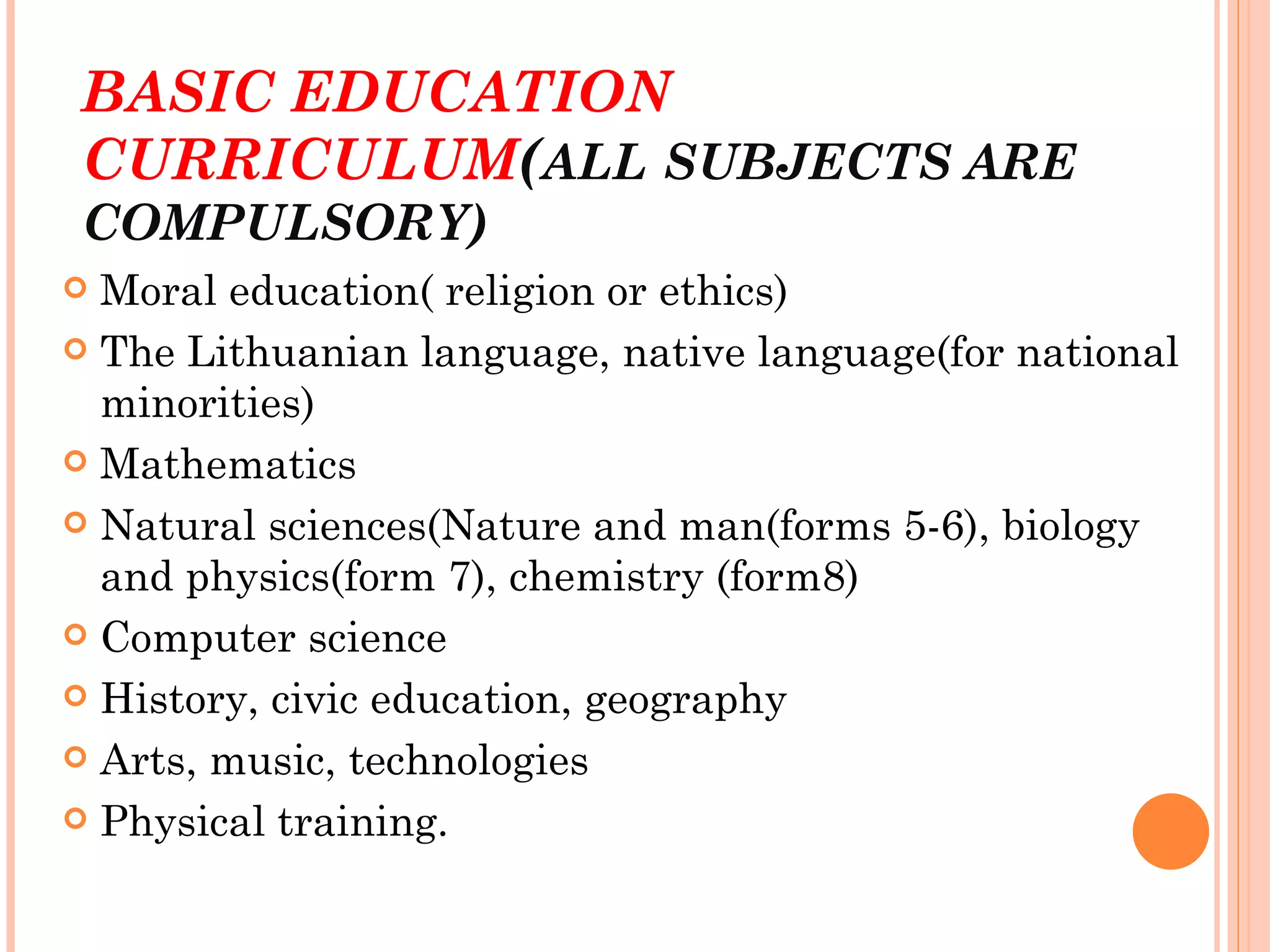 BASIC EDUCATION
CURRICULUM(ALL SUBJECTS ARE
COMPULSORY)
 Moral education( religion or ethics)
 The Lithuanian language, native language(for national
  minorities)
 Mathematics

 Natural sciences(Nature and man(forms 5-6), biology
  and physics(form 7), chemistry (form8)
 Computer science

 History, civic education, geography

 Arts, music, technologies

 Physical training.
 
