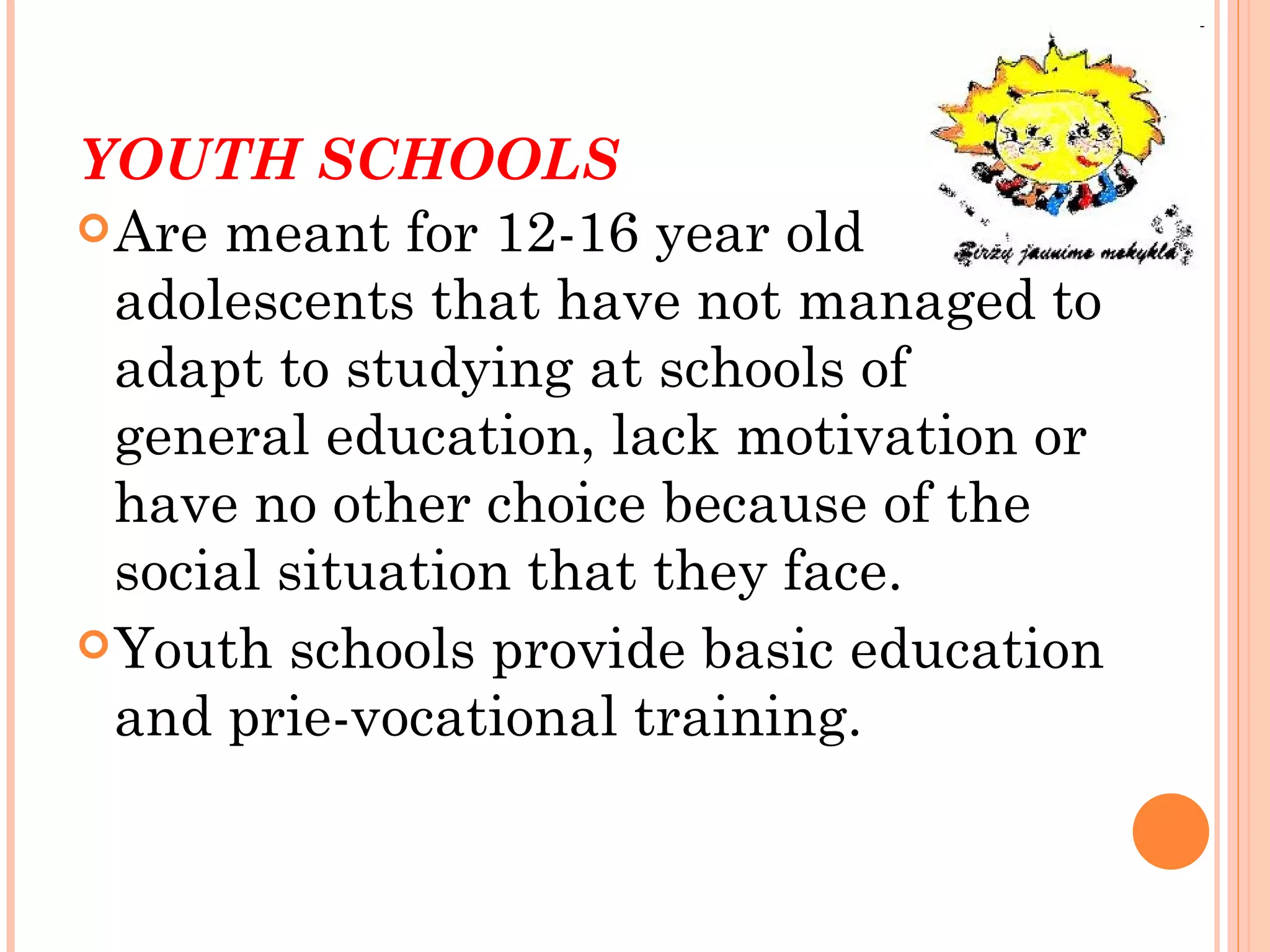 YOUTH SCHOOLS
 Are meant for 12-16 year old
  adolescents that have not managed to
  adapt to studying at schools of
  general education, lack motivation or
  have no other choice because of the
  social situation that they face.
 Youth schools provide basic education
  and prie-vocational training.
 