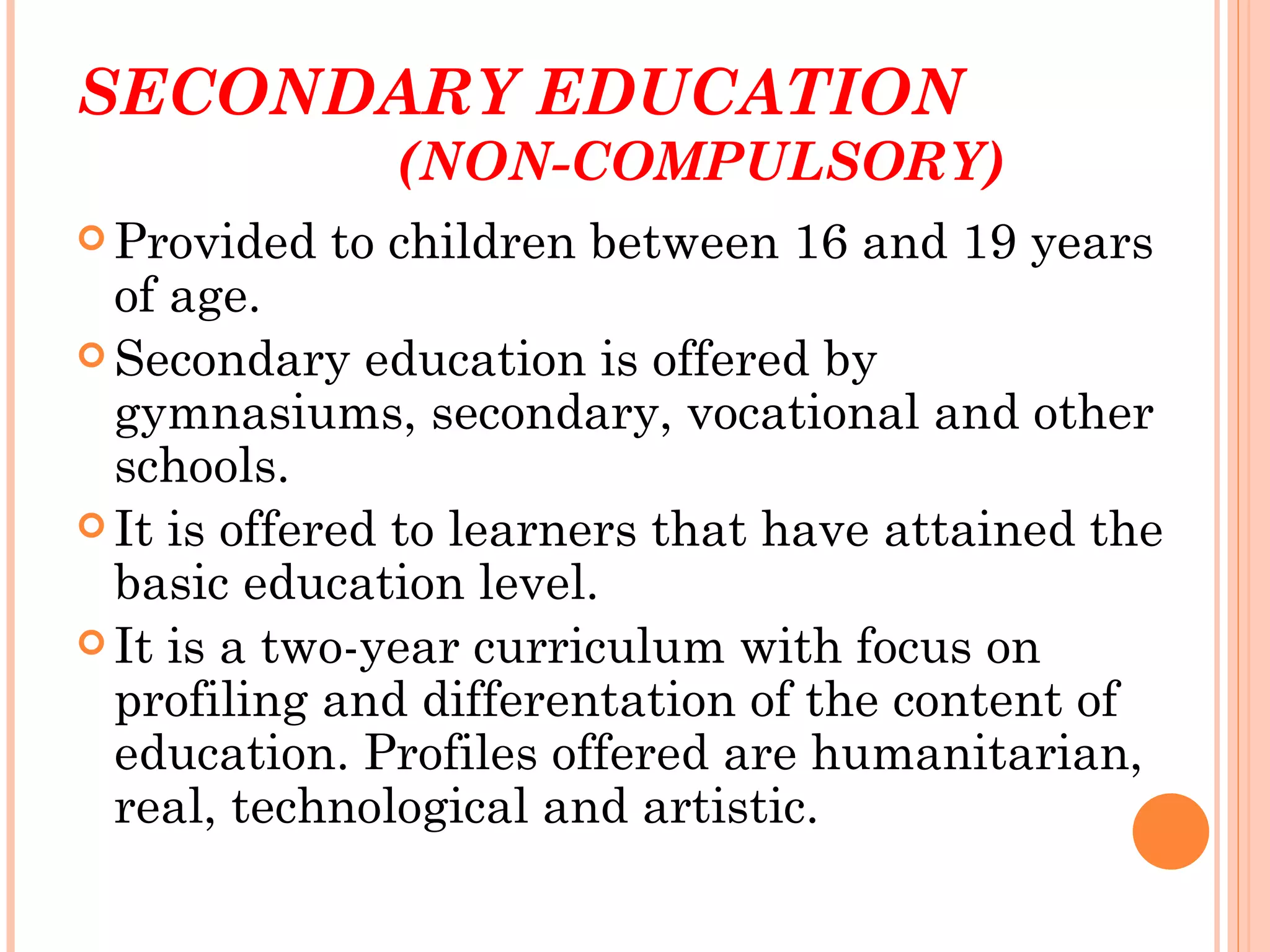 SECONDARY EDUCATION
               (NON-COMPULSORY)
 Provided   to children between 16 and 19 years
  of age.
 Secondary education is offered by
  gymnasiums, secondary, vocational and other
  schools.
 It is offered to learners that have attained the
  basic education level.
 It is a two-year curriculum with focus on
  profiling and differentation of the content of
  education. Profiles offered are humanitarian,
  real, technological and artistic.
 