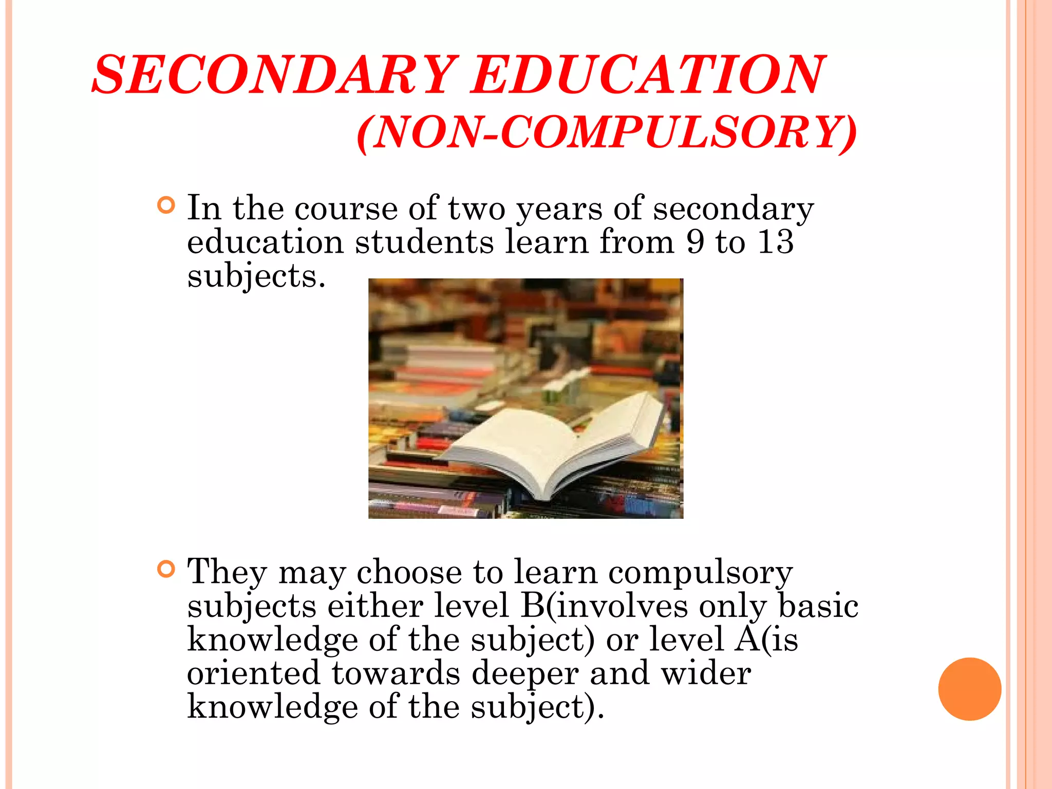 SECONDARY EDUCATION
               (NON-COMPULSORY)
    In the course of two years of secondary
     education students learn from 9 to 13
     subjects.




    They may choose to learn compulsory
     subjects either level B(involves only basic
     knowledge of the subject) or level A(is
     oriented towards deeper and wider
     knowledge of the subject).
 