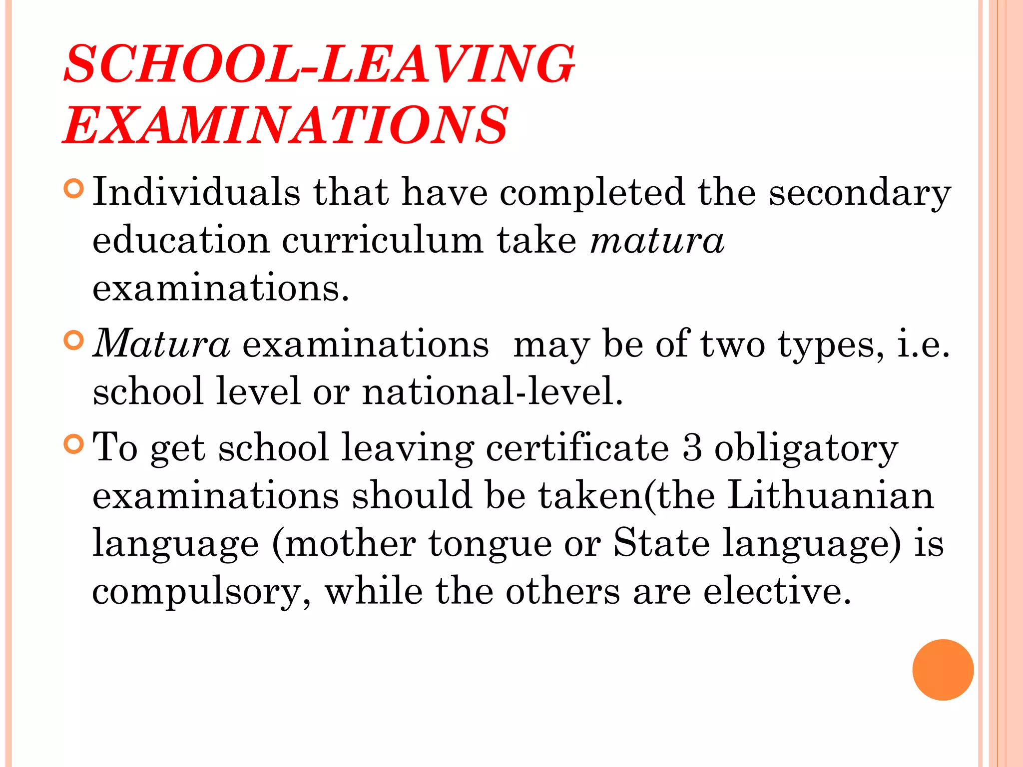 SCHOOL-LEAVING
EXAMINATIONS
 Individuals  that have completed the secondary
  education curriculum take matura
  examinations.
 Matura examinations may be of two types, i.e.
  school level or national-level.
 To get school leaving certificate 3 obligatory
  examinations should be taken(the Lithuanian
  language (mother tongue or State language) is
  compulsory, while the others are elective.
 