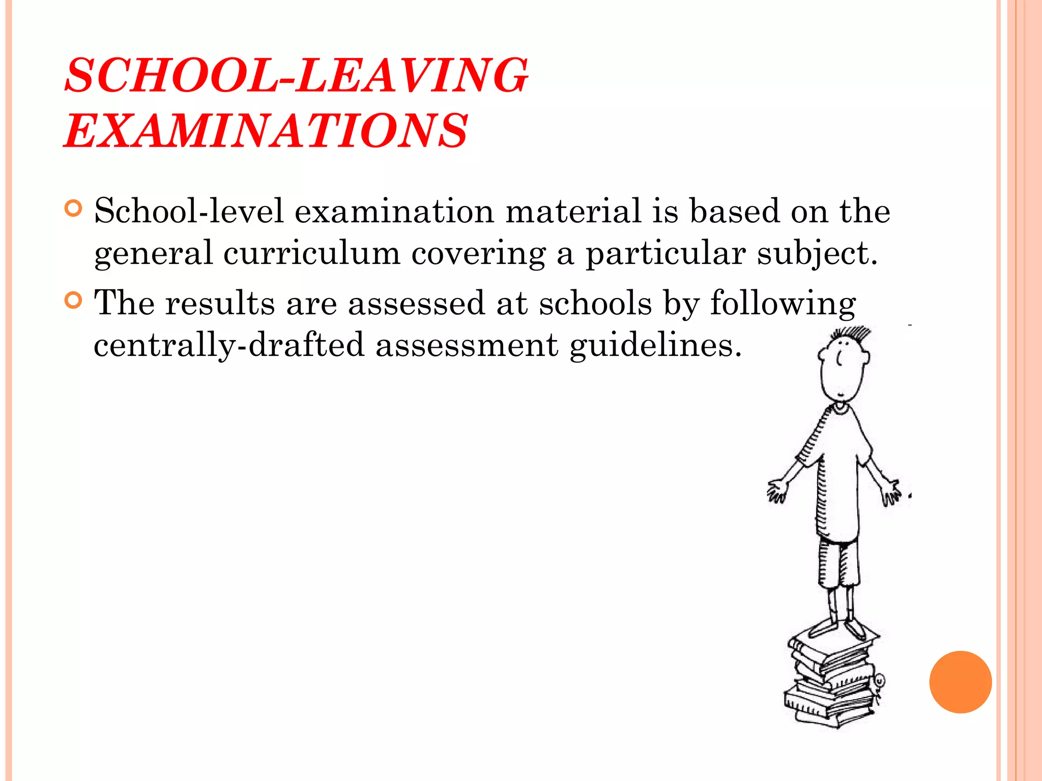 SCHOOL-LEAVING
EXAMINATIONS
 School-level examination material is based on the
  general curriculum covering a particular subject.
 The results are assessed at schools by following
  centrally-drafted assessment guidelines.
 