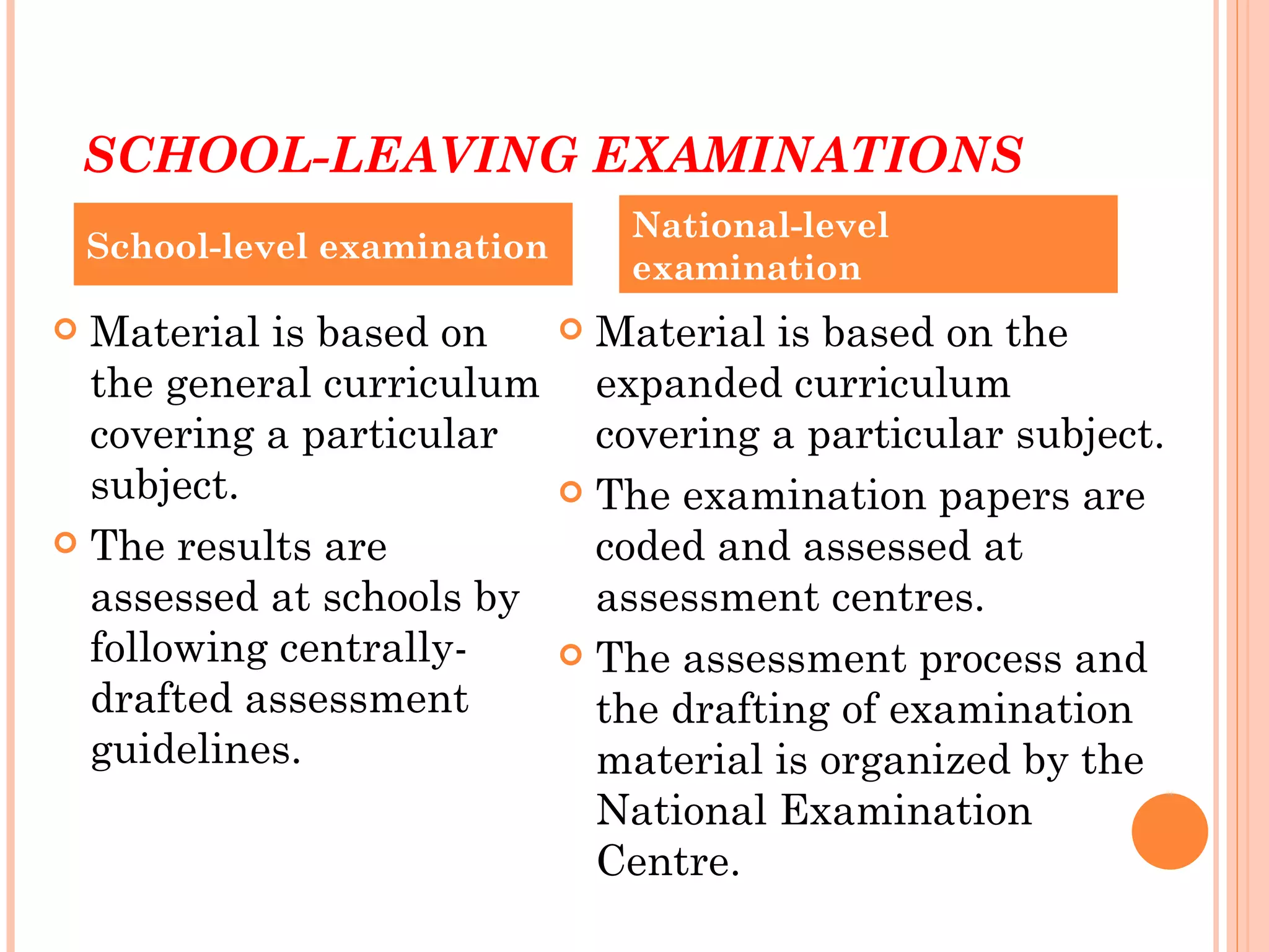 SCHOOL-LEAVING EXAMINATIONS
                                   National-level
    School-level examination
                                   examination
 Material is based on          Material is based on the
  the general curriculum         expanded curriculum
  covering a particular          covering a particular subject.
  subject.                      The examination papers are
 The results are                coded and assessed at
  assessed at schools by         assessment centres.
  following centrally-          The assessment process and
  drafted assessment             the drafting of examination
  guidelines.                    material is organized by the
                                 National Examination
                                 Centre.
 