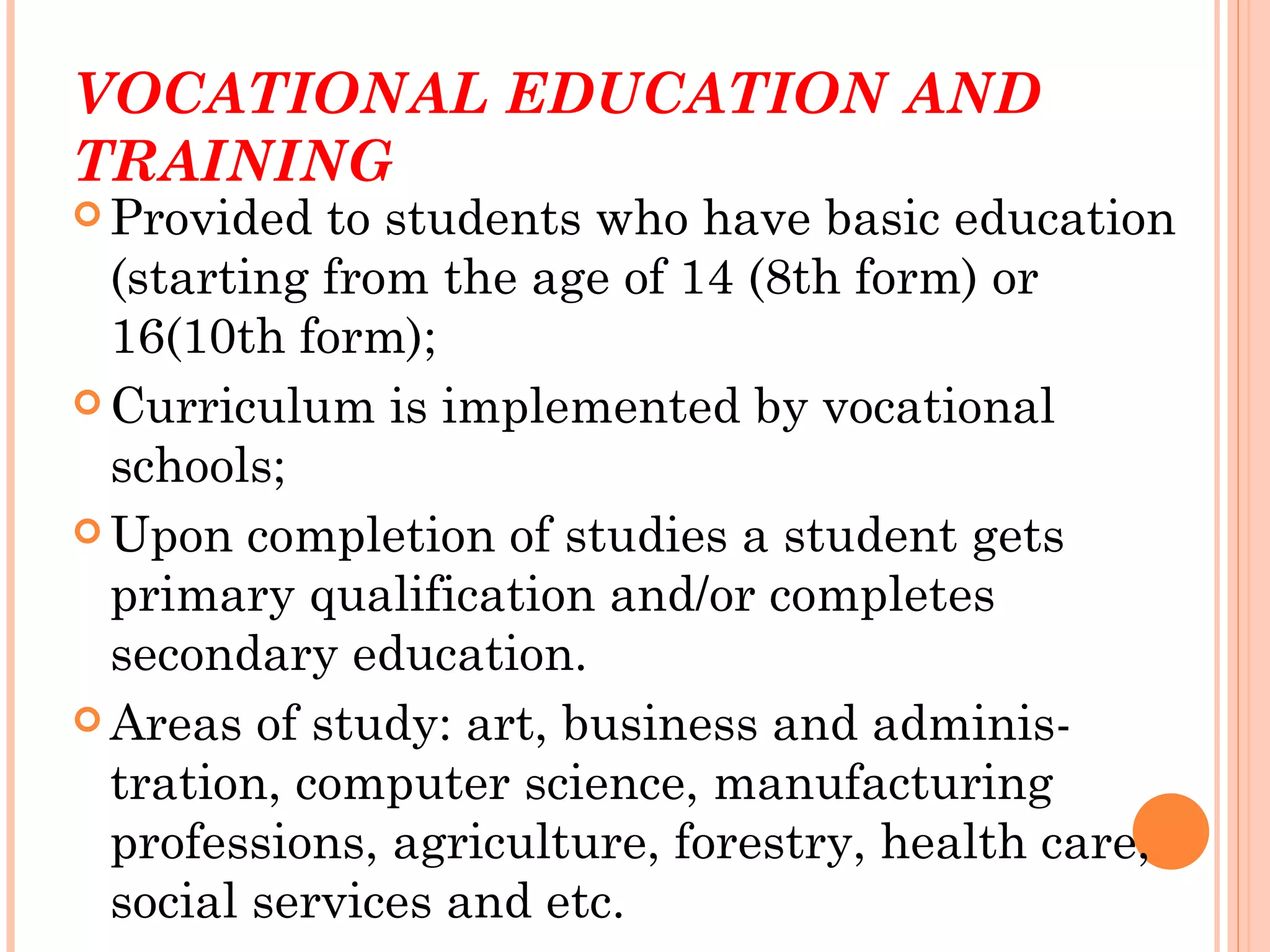 VOCATIONAL EDUCATION AND
TRAINING
 Provided  to students who have basic education
  (starting from the age of 14 (8th form) or
  16(10th form);
 Curriculum is implemented by vocational
  schools;
 Upon completion of studies a student gets
  primary qualification and/or completes
  secondary education.
 Areas of study: art, business and adminis-
  tration, computer science, manufacturing
  professions, agriculture, forestry, health care,
  social services and etc.
 