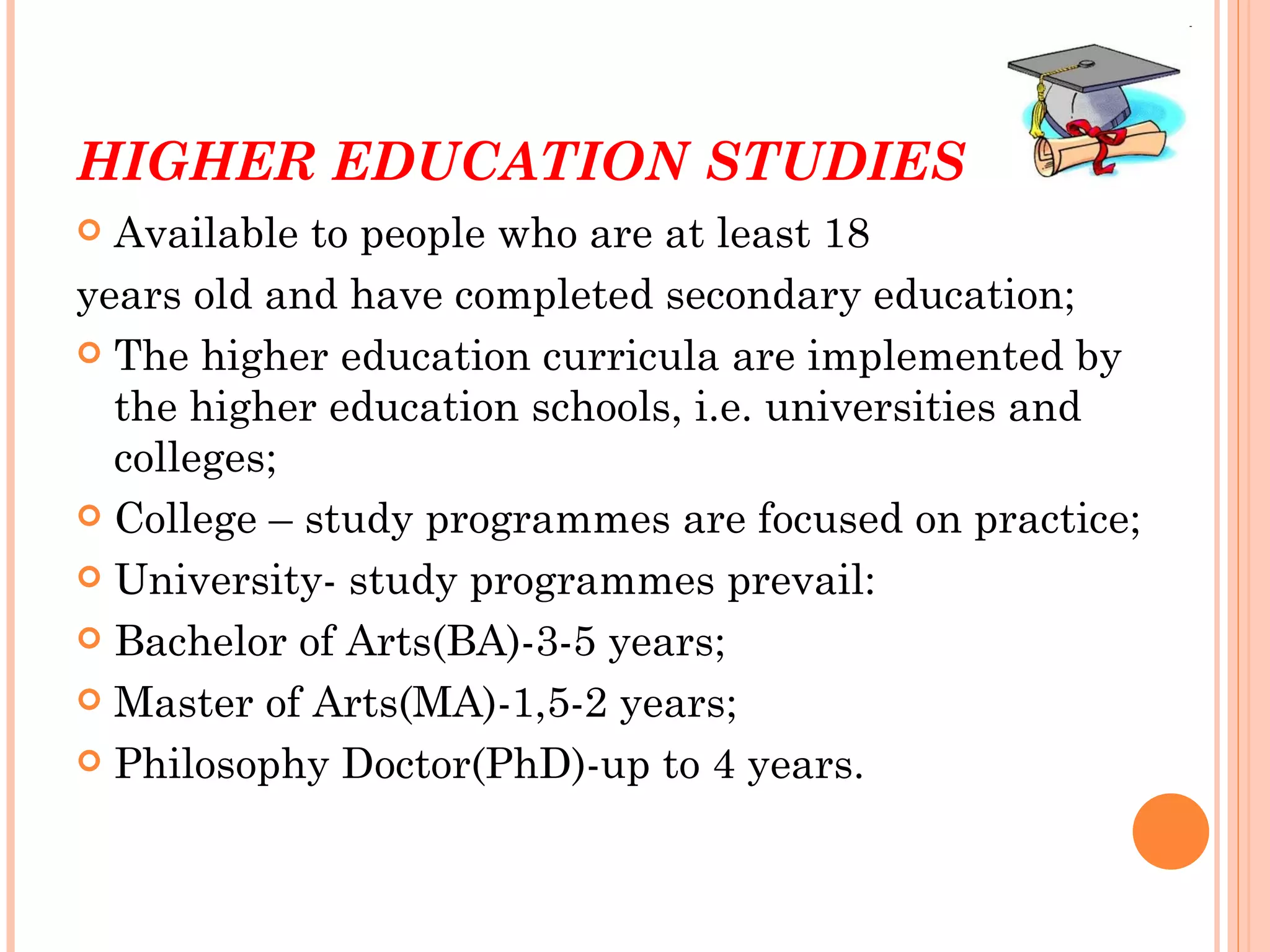 HIGHER EDUCATION STUDIES
 Available to people who are at least 18
years old and have completed secondary education;
 The higher education curricula are implemented by
  the higher education schools, i.e. universities and
  colleges;
 College – study programmes are focused on practice;

 University- study programmes prevail:

 Bachelor of Arts(BA)-3-5 years;

 Master of Arts(MA)-1,5-2 years;

 Philosophy Doctor(PhD)-up to 4 years.
 