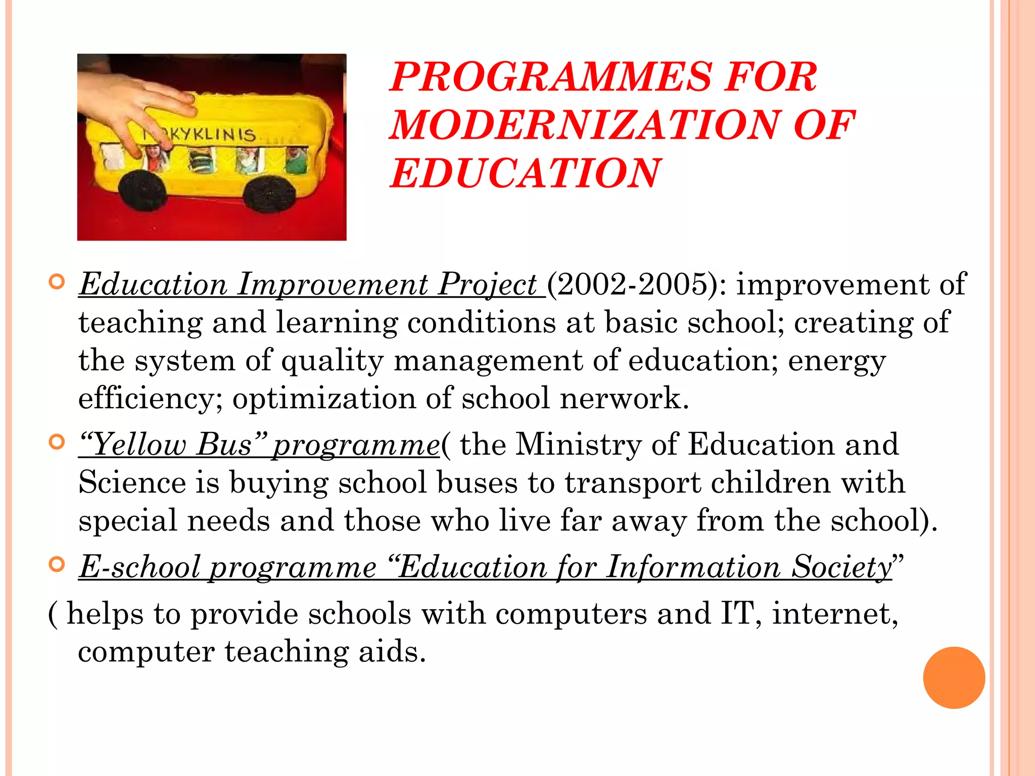 PROGRAMMES FOR
                       MODERNIZATION OF
                       EDUCATION

  Education Improvement Project (2002-2005): improvement of
   teaching and learning conditions at basic school; creating of
   the system of quality management of education; energy
   efficiency; optimization of school nerwork.
 “Yellow Bus” programme( the Ministry of Education and
   Science is buying school buses to transport children with
   special needs and those who live far away from the school).
 E-school programme “Education for Information Society”

( helps to provide schools with computers and IT, internet,
   computer teaching aids.
 