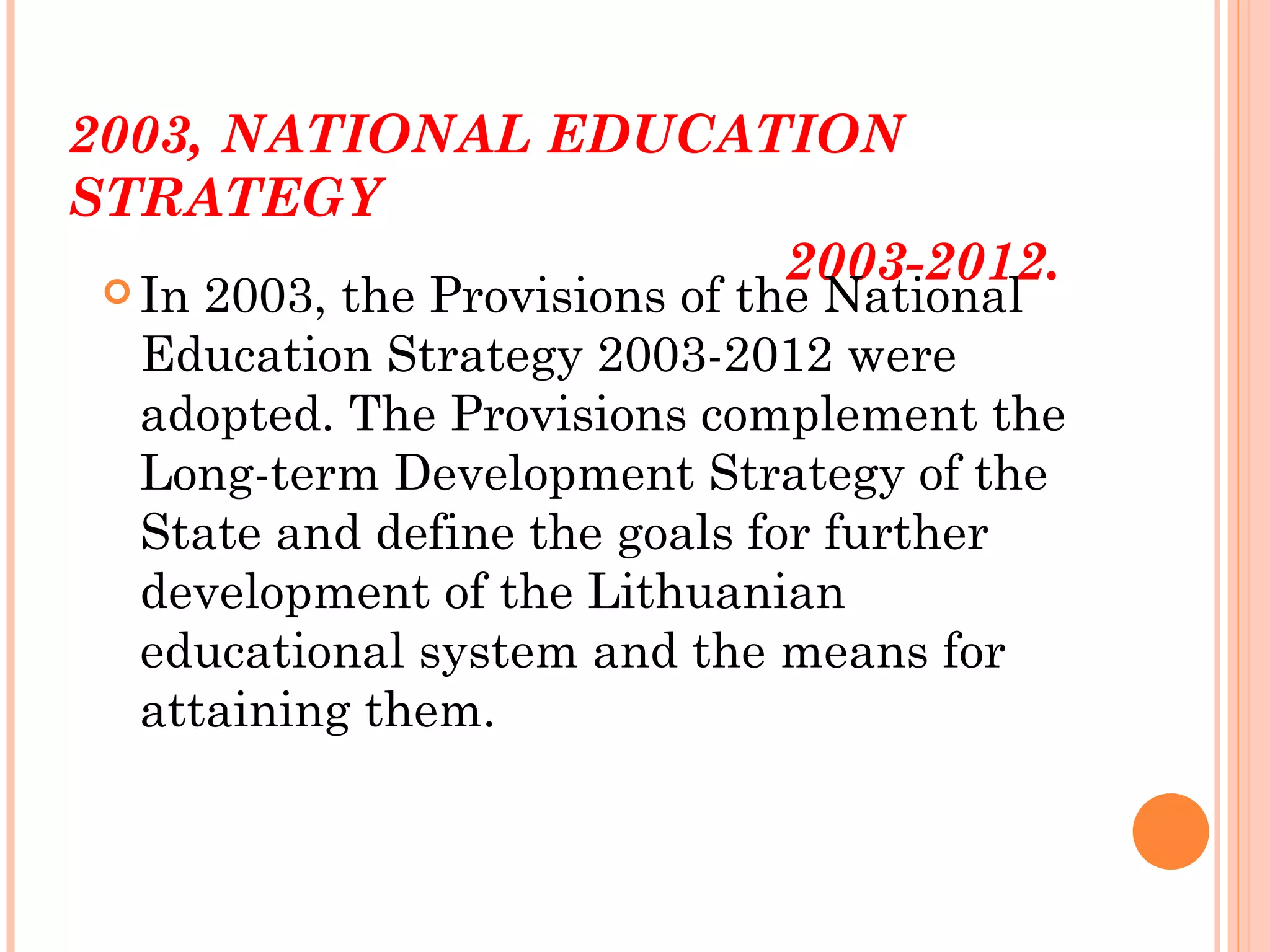 2003, NATIONAL EDUCATION
STRATEGY
                     2003-2012.
 In 2003, the Provisions of the National
  Education Strategy 2003-2012 were
  adopted. The Provisions complement the
  Long-term Development Strategy of the
  State and define the goals for further
  development of the Lithuanian
  educational system and the means for
  attaining them.
 