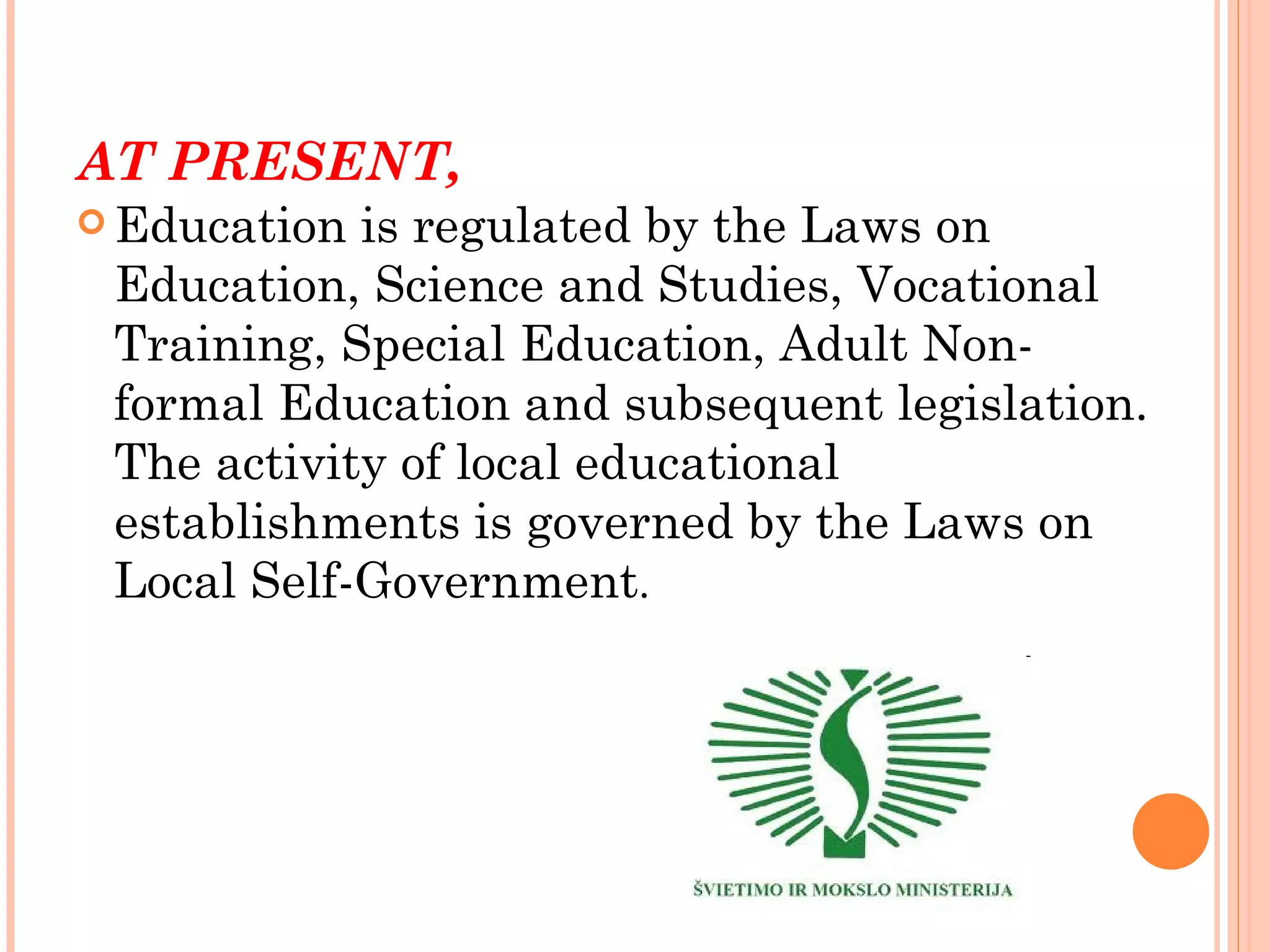 AT PRESENT,
 Education is regulated by the Laws on
 Education, Science and Studies, Vocational
 Training, Special Education, Adult Non-
 formal Education and subsequent legislation.
 The activity of local educational
 establishments is governed by the Laws on
 Local Self-Government.
 