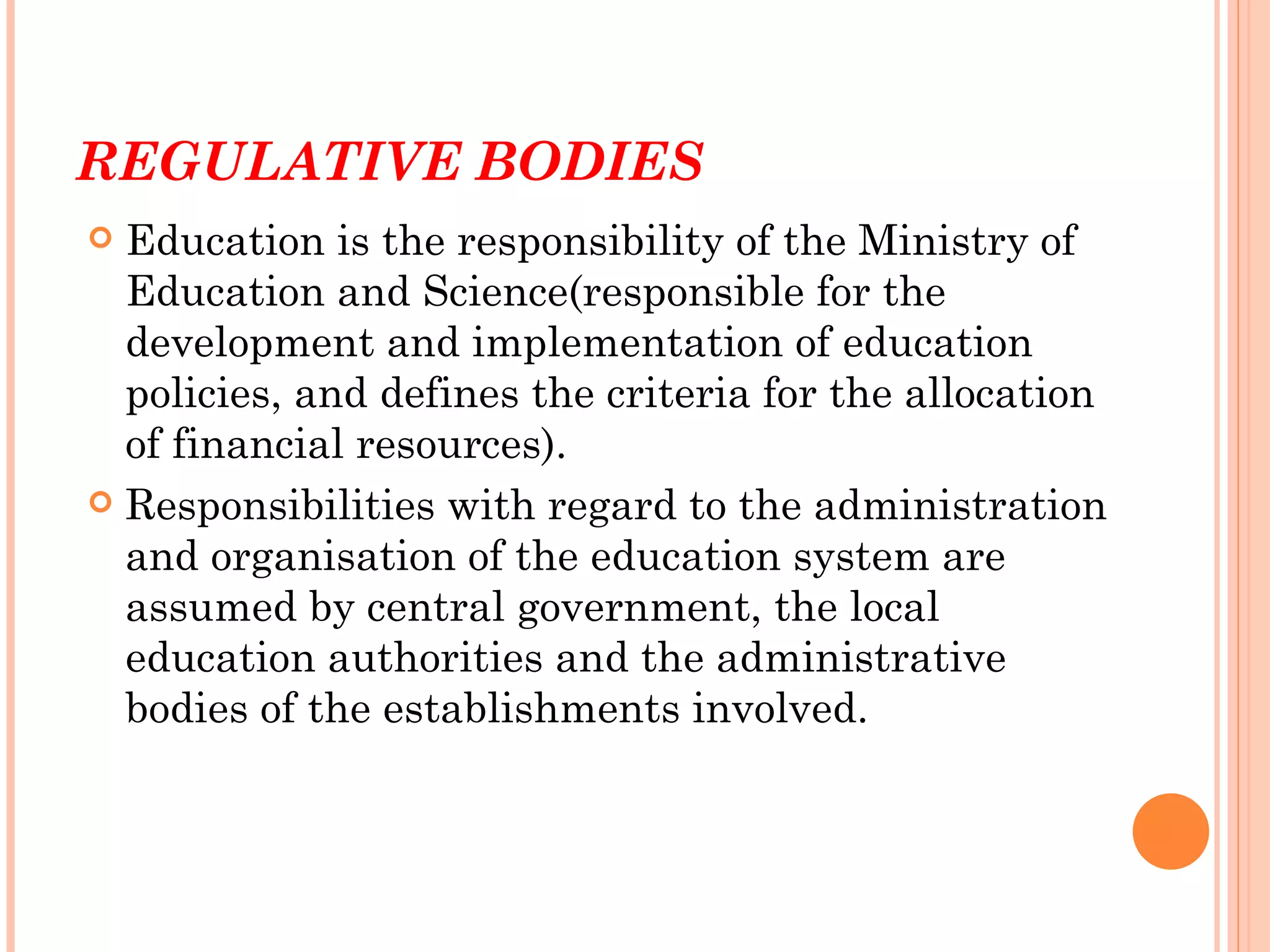 REGULATIVE BODIES
 Education is the responsibility of the Ministry of
  Education and Science(responsible for the
  development and implementation of education
  policies, and defines the criteria for the allocation
  of financial resources).
 Responsibilities with regard to the administration
  and organisation of the education system are
  assumed by central government, the local
  education authorities and the administrative
  bodies of the establishments involved.
 