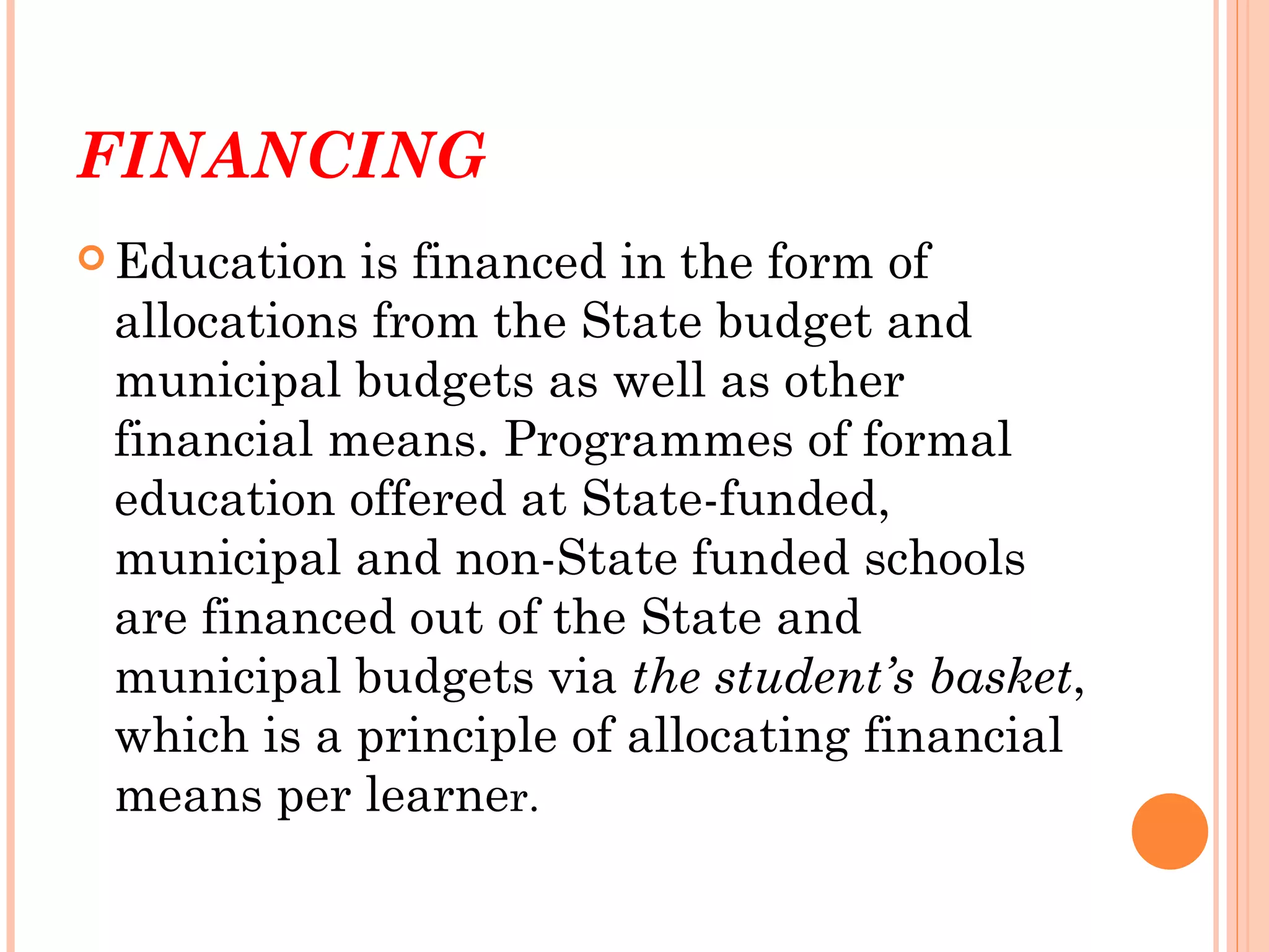 FINANCING
 Education is financed in the form of
 allocations from the State budget and
 municipal budgets as well as other
 financial means. Programmes of formal
 education offered at State-funded,
 municipal and non-State funded schools
 are financed out of the State and
 municipal budgets via the student’s basket,
 which is a principle of allocating financial
 means per learner.
 