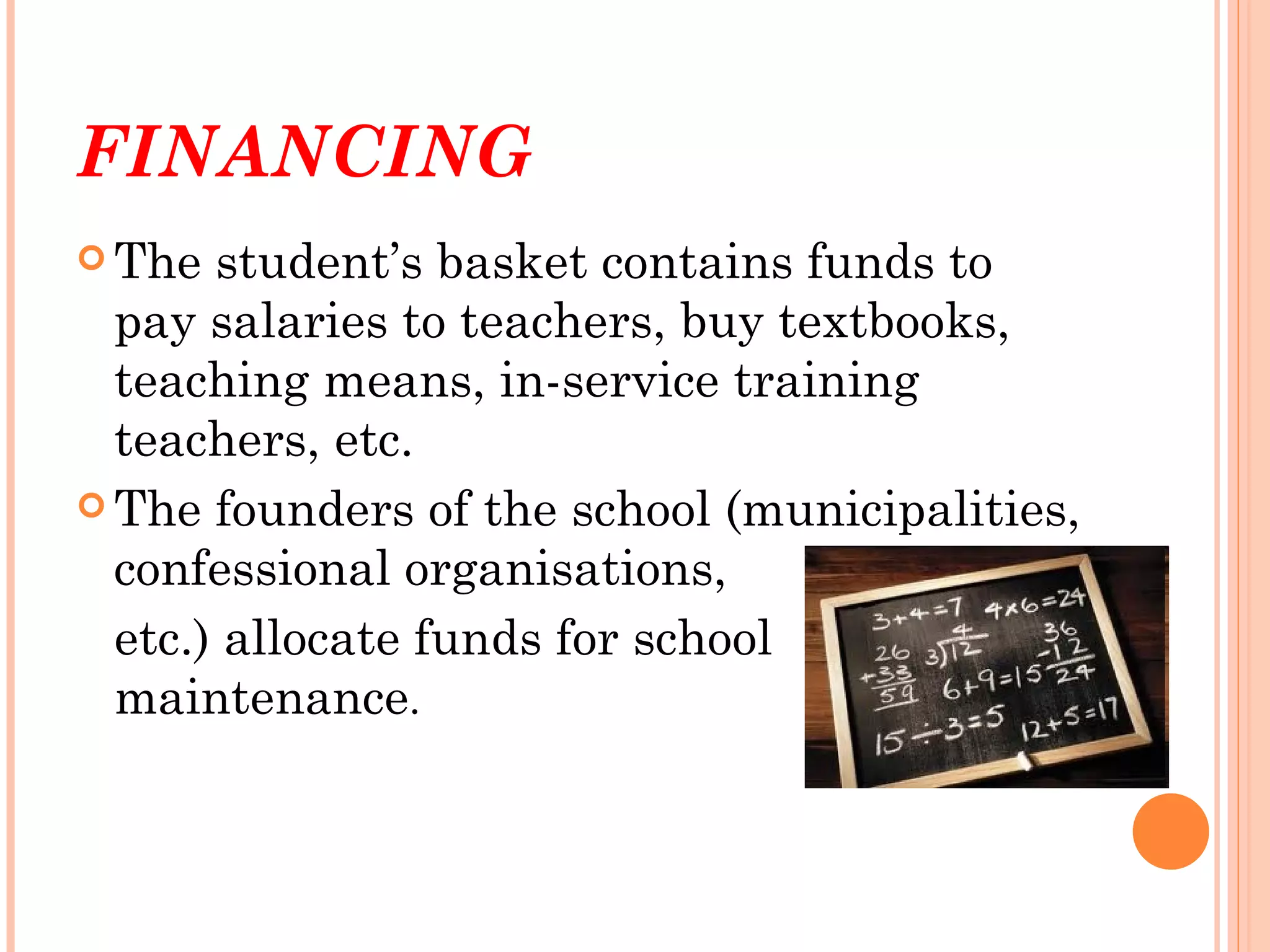 FINANCING
 The  student’s basket contains funds to
  pay salaries to teachers, buy textbooks,
  teaching means, in-service training
  teachers, etc.
 The founders of the school (municipalities,
  confessional organisations,
  etc.) allocate funds for school
  maintenance.
 