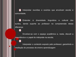 Interpretar reuniões e eventos que envolvam escola e
comunidade;
Entender à diversidade linguística e cultural dos
surdos, dando suporte ao professor na compreensão dessa
diferença;
Envolver-se com o espaço acadêmico e, neste, discutir a
importância e o papel do intérprete na escola;
Interpretar o conteúdo exposto pelo professor, garantindo a
mediação do processo de ensino aprendizagem
 