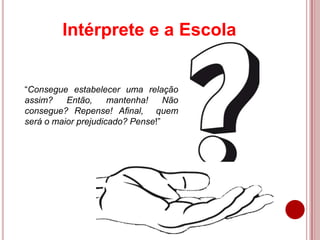 “Consegue estabelecer uma relação
assim? Então, mantenha! Não
consegue? Repense! Afinal, quem
será o maior prejudicado? Pense!”
Intérprete e a Escola
 