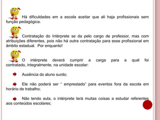 Há dificuldades em a escola aceitar que ali haja profissionais sem
função pedagógica.
Contratação do Intérprete se da pelo cargo de professor, mas com
atribuições diferentes, pois não há outra contratação para esse profissional em
âmbito estadual. Por enquanto!
O intérprete deverá cumprir a carga para a qual foi
contratado, integralmente, na unidade escolar:
Ausência do aluno surdo;
Ele não poderá ser “ emprestado” para eventos fora da escola em
horário de trabalho;
Não tendo aula, o intérprete terá muitas coisas a estudar referentes
aos conteúdos escolares;
 