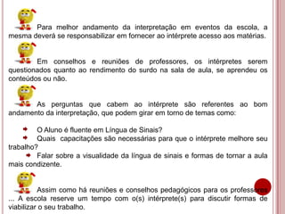 Para melhor andamento da interpretação em eventos da escola, a
mesma deverá se responsabilizar em fornecer ao intérprete acesso aos matérias.
Em conselhos e reuniões de professores, os intérpretes serem
questionados quanto ao rendimento do surdo na sala de aula, se aprendeu os
conteúdos ou não.
As perguntas que cabem ao intérprete são referentes ao bom
andamento da interpretação, que podem girar em torno de temas como:
O Aluno é fluente em Língua de Sinais?
Quais capacitações são necessárias para que o intérprete melhore seu
trabalho?
Falar sobre a visualidade da língua de sinais e formas de tornar a aula
mais condizente.
Assim como há reuniões e conselhos pedagógicos para os professores
... A escola reserve um tempo com o(s) intérprete(s) para discutir formas de
viabilizar o seu trabalho.
 