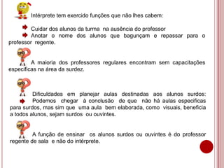 Intérprete tem exercido funções que não lhes cabem:
Cuidar dos alunos da turma na ausência do professor
Anotar o nome dos alunos que bagunçam e repassar para o
professor regente.
A maioria dos professores regulares encontram sem capacitações
especificas na área da surdez.
Dificuldades em planejar aulas destinadas aos alunos surdos:
Podemos chegar à conclusão de que não há aulas especificas
para surdos, mas sim que uma aula bem elaborada, como visuais, beneficia
a todos alunos, sejam surdos ou ouvintes.
A função de ensinar os alunos surdos ou ouvintes é do professor
regente de sala e não do intérprete.
 