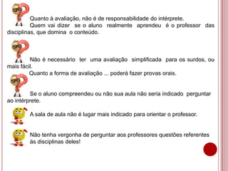 Quanto à avaliação, não é de responsabilidade do intérprete.
Quem vai dizer se o aluno realmente aprendeu é o professor das
disciplinas, que domina o conteúdo.
Não é necessário ter uma avaliação simplificada para os surdos, ou
mais fácil.
Quanto a forma de avaliação ... poderá fazer provas orais.
Se o aluno compreendeu ou não sua aula não seria indicado perguntar
ao intérprete.
A sala de aula não é lugar mais indicado para orientar o professor.
Não tenha vergonha de perguntar aos professores questões referentes
às disciplinas deles!
 