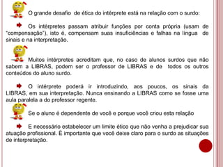 O grande desafio de ética do intérprete está na relação com o surdo:
Os intérpretes passam atribuir funções por conta própria (usam de
“compensação”), isto é, compensam suas insuficiências e falhas na língua de
sinais e na interpretação.
Muitos intérpretes acreditam que, no caso de alunos surdos que não
sabem a LIBRAS, podem ser o professor de LIBRAS e de todos os outros
conteúdos do aluno surdo.
O intérprete poderá ir introduzindo, aos poucos, os sinais da
LIBRAS, em sua interpretação. Nunca ensinando a LIBRAS como se fosse uma
aula paralela a do professor regente.
Se o aluno é dependente de você e porque você criou esta relação
E necessário estabelecer um limite ético que não venha a prejudicar sua
atuação profissional. É importante que você deixe claro para o surdo as situações
de interpretação.
 