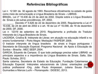 Referências Bibliográficas
Lei n 12 081 de 30 agosto de 1993. Reconhece oficialmente no estado de goiás
como meio de comunicação a Língua Brasileira de Sinais – LIBRAS.
BRASIL. Lei nº 10.436 de 24 de abril de 2002. Dispõe sobre a Língua Brasileira
de Sinais e dá outras providências, DF, 2002.
________ Decreto nº 5.626 de 22 de dezembro de 2005. Regulamenta a Lei nº
10.436, de 24 de abril de 2002 e o art. 18 da Lei nº 10.098, de 19 de dezembro
de 2000, DF, 2000.
Lei n 12319 de setembro de 2010. Regulamenta a profissão do Tradutor
Interprete da Língua Brasileira de Sinais.
LACERDA, Cristina B. Intérprete de Libras: em atuação na educação infantil e no
ensino fundamental – Porto Alegre: Mediação/ FASPESP, 2009.
O tradutor interprete de língua brasileira de sinais e língua portuguesa /
Secretaria de Educação Especial; Programa Nacional de Apoio à Educação de
Surdos – Brasília : MEC SEEP, 2004.
GARCIA, Eduardo de Campos. O que todo pedagogo precisa saber LIBRAS: os
principais aspectos e a importância da Língua Brasileira de Sinais. Salto, São
Paulo: Schoba, 2012.
Santa catarina, Secretaria de Estado da Educação. Fundação Catarinense de
Educação Especial. Intérpretes educacionais de Libras: orientações para a
prática profissional /Org. João Paulo Ampessan, Juliana Sousa Pereira
Guimarães e Marcos Luchi – Florianopolis : DIOESC, 2013.
 