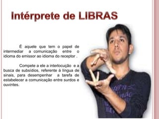 É aquele que tem o papel de
intermediar a comunicação entre o
idioma do emissor ao idioma do receptor .
Compete a ele a interlocução e a
busca de subsídios, referente á língua de
sinais, para desempenhar a tarefa de
estabelecer a comunicação entre surdos e
ouvintes.
 