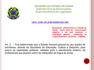 Reconhece oficialmente no Estado de
Goiás, como meio de comunicação
objetiva e de uso corrente, a
linguagem gestual codificada na
Língua Brasileira de Sinais - LIBRAS.
GOVERNO DO ESTADO DE GOIÁS
Gabinete Civil da Governadoria
Superintendência de Legislação.
Art. 2 - Fica determinado que o Estado treinará pessoal do seu quadro de
servidores, através da Secretaria de Educação, Cultura e Desporto, para
prover as repartições públicas, voltadas para o atendimento externo, de
profissionais que possam servir de intérpretes da língua de sinais.
LEI N 12.081, DE 30 DE AGOSTO DE 1993.
 
