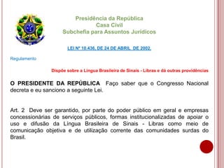 Presidência da República
Casa Civil
Subchefia para Assuntos Jurídicos
LEI Nº 10.436, DE 24 DE ABRIL DE 2002.
Regulamento
Dispõe sobre a Língua Brasileira de Sinais - Libras e dá outras providências
O PRESIDENTE DA REPÚBLICA Faço saber que o Congresso Nacional
decreta e eu sanciono a seguinte Lei.
Art. 2 Deve ser garantido, por parte do poder público em geral e empresas
concessionárias de serviços públicos, formas institucionalizadas de apoiar o
uso e difusão da Língua Brasileira de Sinais - Libras como meio de
comunicação objetiva e de utilização corrente das comunidades surdas do
Brasil.
 