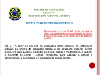 Presidência da República
Casa Civil
Subchefia para Assuntos Jurídicos
DECRETO Nº 5.626, DE 22 DE DEZEMBRO DE 2005
Art. 21. A partir de um ano da publicação deste Decreto, as instituições
federais de ensino da educação básica e da educação superior devem
incluir, em seus quadros, em todos os níveis, etapas e modalidades, o tradutor
e intérprete de Libras - Língua Portuguesa, para viabilizar o acesso à
comunicação, à informação e à educação de alunos surdos.
Regulamenta a Lei no 10.436, de 24 de abril de
2002, que dispõe sobre a Língua Brasileira de Sinais -
Libras, e o art. 18 da Lei no 10.098, de 19 de dezembro
de 2000.
 