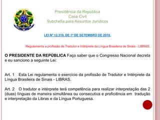 Presidência da República
Casa Civil
Subchefia para Assuntos Jurídicos
LEI Nº 12.319, DE 1º DE SETEMBRO DE 2010.
Regulamenta a profissão de Tradutor e Intérprete da Língua Brasileira de Sinais - LIBRAS.
O PRESIDENTE DA REPÚBLICA Faço saber que o Congresso Nacional decreta
e eu sanciono a seguinte Lei:
Art. 1 Esta Lei regulamenta o exercício da profissão de Tradutor e Intérprete da
Língua Brasileira de Sinais - LIBRAS.
Art. 2 O tradutor e intérprete terá competência para realizar interpretação das 2
(duas) línguas de maneira simultânea ou consecutiva e proficiência em tradução
e interpretação da Libras e da Língua Portuguesa.
 
