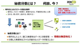 秘密分散とは？ 何故、今？
◼ 暗号化によるパスワード認証の限界
◼ 暗号は、パスワード管理で、管理するのは、不確実性の高い人間
◼ 忘れる、使い回す、盗まれる、解かれる！
◼ 秘密分散とは？
◼暗号化した上で、鍵ごと無意味なデータに分散管理 → 情報の無意味化！
◼分散した無意味なファイルが揃わないとデータが復元しない
そ
こ
で
暗号化し
ブロック毎に
鍵ごと分割
あらゆる情報
✓ 分割片は無意味
✓ いくつにでも分割可能
✓ 分割片は可変
情報の無意味化
により、分散片は
紛失・盗難しても良いんです。
 