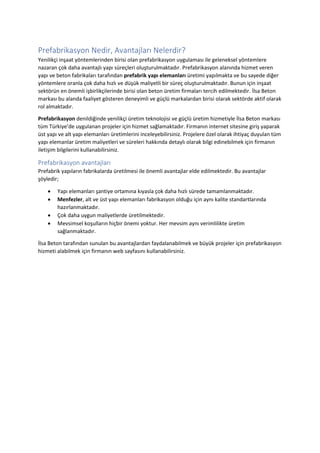 Prefabrikasyon Nedir, Avantajları Nelerdir?
Yenilikçi inşaat yöntemlerinden birisi olan prefabrikasyon uygulaması ile geleneksel yöntemlere
nazaran çok daha avantajlı yapı süreçleri oluşturulmaktadır. Prefabrikasyon alanında hizmet veren
yapı ve beton fabrikaları tarafından prefabrik yapı elemanları üretimi yapılmakta ve bu sayede diğer
yöntemlere oranla çok daha hızlı ve düşük maliyetli bir süreç oluşturulmaktadır. Bunun için inşaat
sektörün en önemli işbirlikçilerinde birisi olan beton üretim firmaları tercih edilmektedir. İlsa Beton
markası bu alanda faaliyet gösteren deneyimli ve güçlü markalardan birisi olarak sektörde aktif olarak
rol almaktadır.
Prefabrikasyon denildiğinde yenilikçi üretim teknolojisi ve güçlü üretim hizmetiyle İlsa Beton markası
tüm Türkiye’de uygulanan projeler için hizmet sağlamaktadır. Firmanın internet sitesine giriş yaparak
üst yapı ve alt yapı elemanları üretimlerini inceleyebilirsiniz. Projelere özel olarak ihtiyaç duyulan tüm
yapı elemanlar üretim maliyetleri ve süreleri hakkında detaylı olarak bilgi edinebilmek için firmanın
iletişim bilgilerini kullanabilirsiniz.
Prefabrikasyon avantajları
Prefabrik yapıların fabrikalarda üretilmesi ile önemli avantajlar elde edilmektedir. Bu avantajlar
şöyledir;
 Yapı elemanları şantiye ortamına kıyasla çok daha hızlı sürede tamamlanmaktadır.
 Menfezler, alt ve üst yapı elemanları fabrikasyon olduğu için aynı kalite standartlarında
hazırlanmaktadır.
 Çok daha uygun maliyetlerde üretilmektedir.
 Mevsimsel koşulların hiçbir önemi yoktur. Her mevsim aynı verimlilikte üretim
sağlanmaktadır.
İlsa Beton tarafından sunulan bu avantajlardan faydalanabilmek ve büyük projeler için prefabrikasyon
hizmeti alabilmek için firmanın web sayfasını kullanabilirsiniz.
 