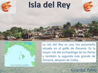 La isla del Rey es una isla panameña
situada en el golfo de Panamá. Es la
mayor isla del archipiélago de las Perlas
y también la segunda más grande de
Panamá, después de Coiba.
 