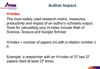 Author Impact
H-Index
The most widely used research metric, measures,
productivity and impact of an author's scholarly output.
Tools for calculating your H-index include Web of
Science, Scopus and Google Scholar.
H-Index = number of papers (h) with a citation number ≥
h.
Example: a researcher with an H-Index of 37 has 37
papers cited at least 37 times.
 