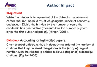 Author Impact
M-quotient
While the h-index is independent of the date of an academic's
career, the m-quotient aims at weighing the period of academic
endeavour. Divide the h-index by the number of years the
academic has been active (measured as the number of years
since the first published paper). (Hirsch, 2005).
G-Index - Accounting for highly-cited papers.
Given a set of articles ranked in decreasing order of the number of
citations that they received, the g-index is the (unique) largest
number such that the top g articles received (together) at least g2
citations. (Egghe,2006)
 