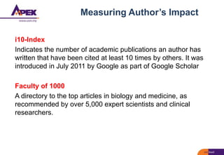 Measuring Author’s Impact
i10-Index
Indicates the number of academic publications an author has
written that have been cited at least 10 times by others. It was
introduced in July 2011 by Google as part of Google Scholar
Faculty of 1000
A directory to the top articles in biology and medicine, as
recommended by over 5,000 expert scientists and clinical
researchers.
 