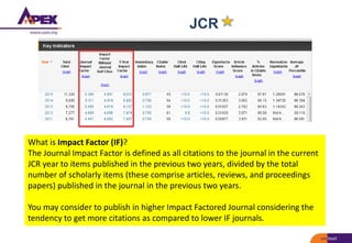 JCR
What is Impact Factor (IF)?
The Journal Impact Factor is defined as all citations to the journal in the current
JCR year to items published in the previous two years, divided by the total
number of scholarly items (these comprise articles, reviews, and proceedings
papers) published in the journal in the previous two years.
You may consider to publish in higher Impact Factored Journal considering the
tendency to get more citations as compared to lower IF journals.
 
