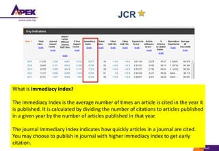 JCR
What is Immediacy Index?
The Immediacy Index is the average number of times an article is cited in the year it
is published. It is calculated by dividing the number of citations to articles published
in a given year by the number of articles published in that year.
The journal Immediacy Index indicates how quickly articles in a journal are cited.
You may choose to publish in journal with higher immediacy index to get early
citation.
 